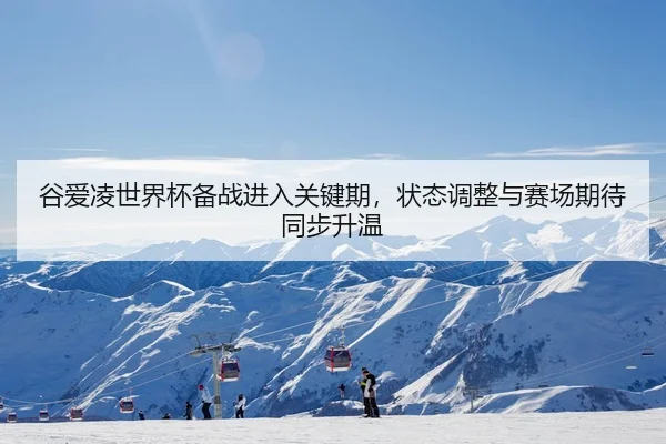 谷爱凌世界杯备战进入关键期，状态调整与赛场期待同步升温